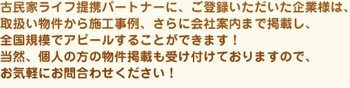 古民家ライフ提携パートナーに、ご登録いただいた企業様は、取扱い物件から施工事例、さらに会社案内まで掲載し、全国規模でアピールすることができます！
当然、個人の方の物件掲載も受け付けておりますので、お気軽にお問合わせください！