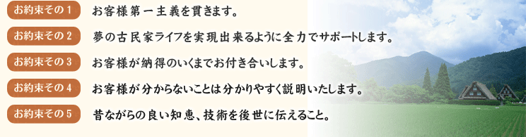 お約束その1　お客様第一主義を貫きます。
お約束その2　夢の古民家ライフを実現出来るように全力でサポートします。
お約束その3　お客様が納得のいくまでお付き合いします。
お約束その4　業者間とのトラブルがあった場合代わりにやり取りをします。
お約束その5　お客様が分からないことは分かりやすく説明いたします。